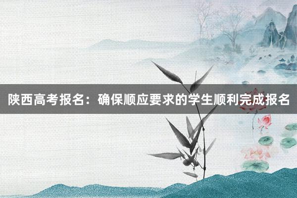 陕西高考报名：确保顺应要求的学生顺利完成报名