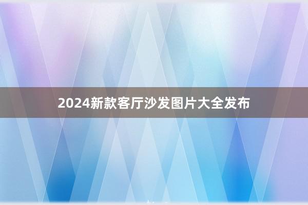 2024新款客厅沙发图片大全发布